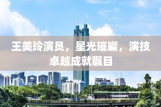 王美玲演员，星光璀璨，演技卓越成就瞩目