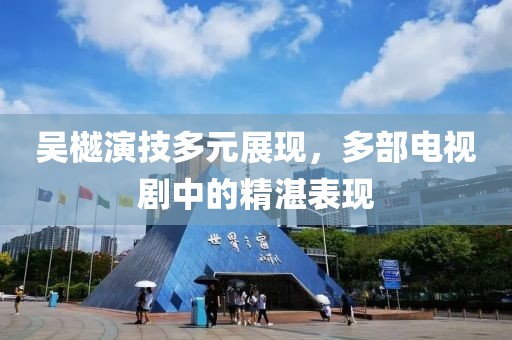 吴樾演技多元展现，多部电视剧中的精湛表现