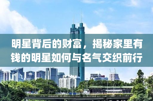 明星背后的财富，揭秘家里有钱的明星如何与名气交织前行