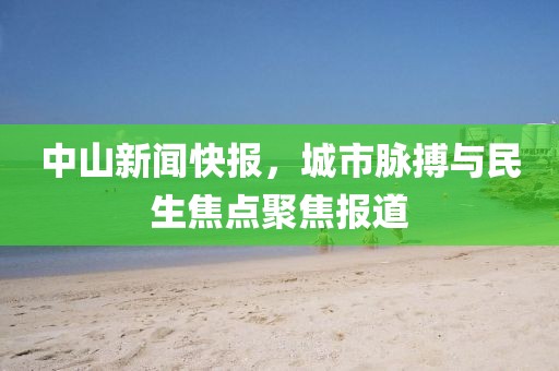 中山新闻快报，城市脉搏与民生焦点聚焦报道