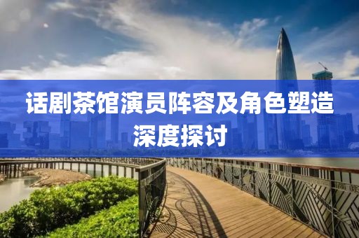 话剧茶馆演员阵容及角色塑造深度探讨