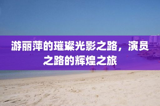 游丽萍的璀璨光影之路，演员之路的辉煌之旅