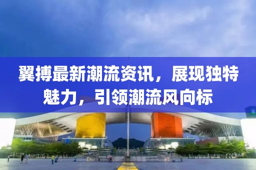 翼搏最新潮流资讯，展现独特魅力，引领潮流风向标