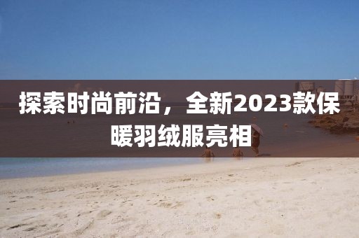 探索时尚前沿，全新2023款保暖羽绒服亮相