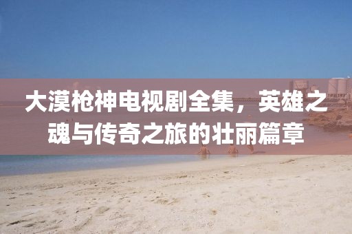 大漠枪神电视剧全集，英雄之魂与传奇之旅的壮丽篇章