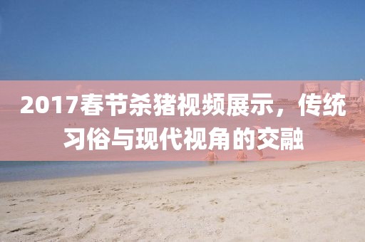 2017春节杀猪视频展示，传统习俗与现代视角的交融