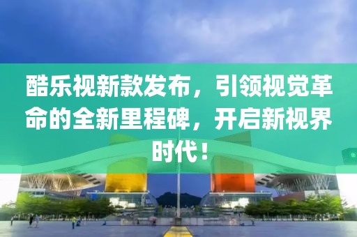 酷乐视新款发布，引领视觉革命的全新里程碑，开启新视界时代！