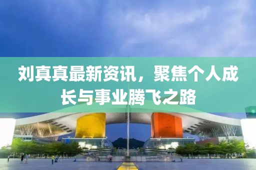 刘真真最新资讯，聚焦个人成长与事业腾飞之路