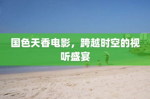 国色天香电影，跨越时空的视听盛宴