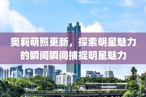 奥莉萌照更新，探索明星魅力的瞬间瞬间捕捉明星魅力