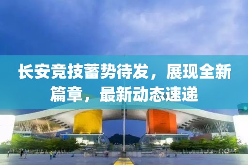 长安竞技蓄势待发，展现全新篇章，最新动态速递