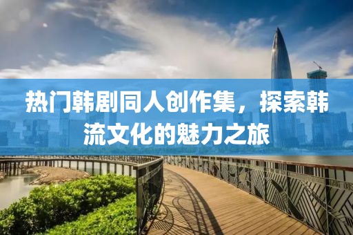 热门韩剧同人创作集，探索韩流文化的魅力之旅