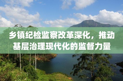 乡镇纪检监察改革深化，推动基层治理现代化的监督力量
