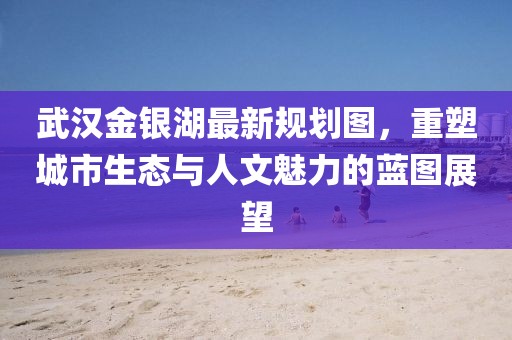 武汉金银湖最新规划图，重塑城市生态与人文魅力的蓝图展望