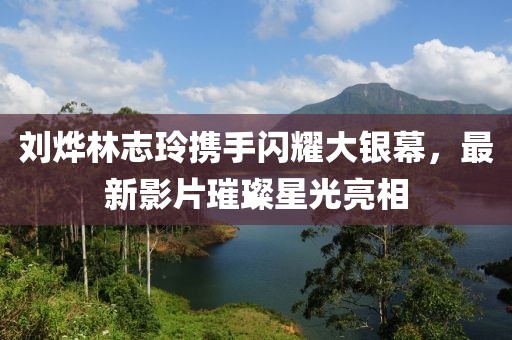 刘烨林志玲携手闪耀大银幕，最新影片璀璨星光亮相