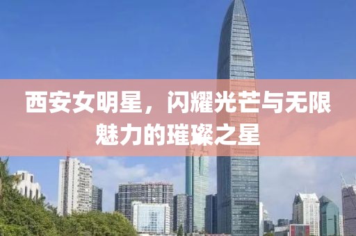 西安女明星，闪耀光芒与无限魅力的璀璨之星