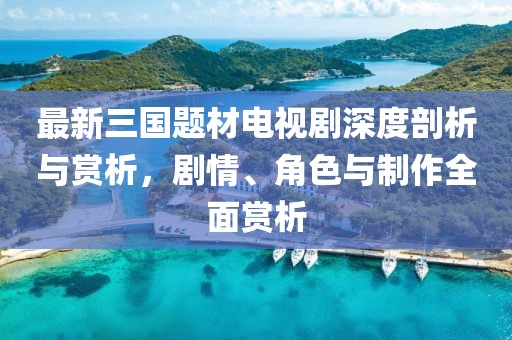 最新三国题材电视剧深度剖析与赏析，剧情、角色与制作全面赏析