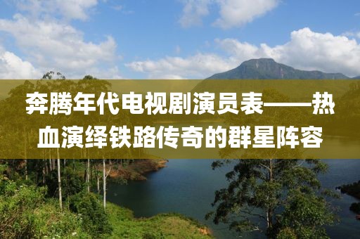 奔腾年代电视剧演员表——热血演绎铁路传奇的群星阵容