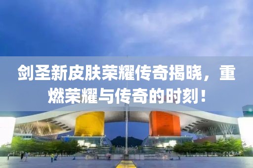 剑圣新皮肤荣耀传奇揭晓，重燃荣耀与传奇的时刻！