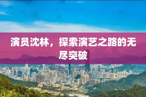 演员沈林，探索演艺之路的无尽突破