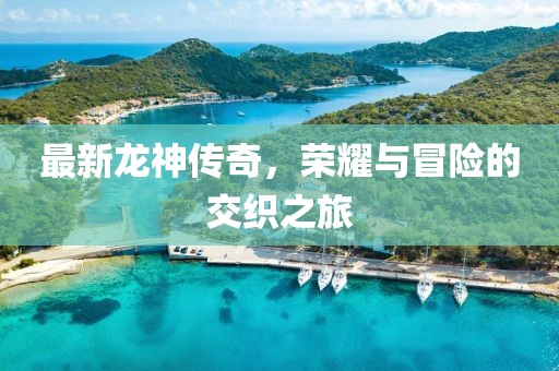最新龙神传奇，荣耀与冒险的交织之旅