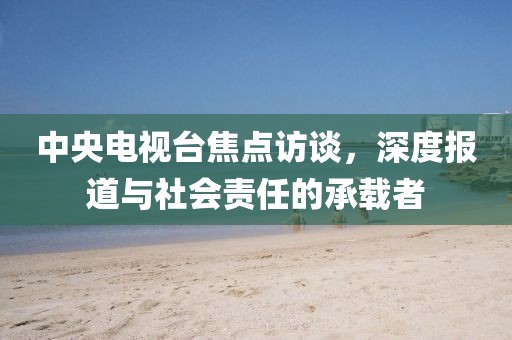 中央电视台焦点访谈，深度报道与社会责任的承载者