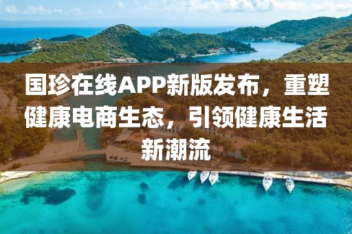 国珍在线APP新版发布，重塑健康电商生态，引领健康生活新潮流
