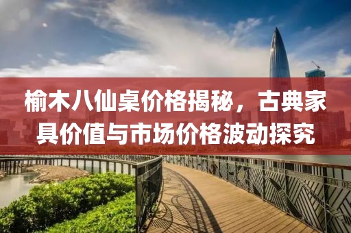 榆木八仙桌价格揭秘，古典家具价值与市场价格波动探究