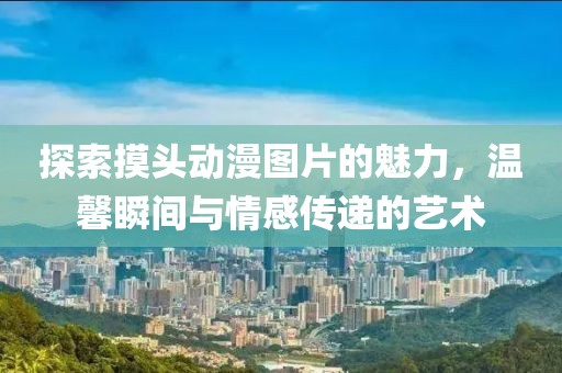 探索摸头动漫图片的魅力，温馨瞬间与情感传递的艺术