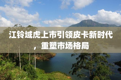 江铃域虎上市引领皮卡新时代，重塑市场格局