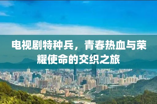 电视剧特种兵，青春热血与荣耀使命的交织之旅