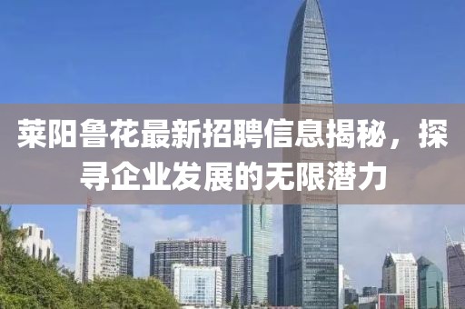 莱阳鲁花最新招聘信息揭秘，探寻企业发展的无限潜力