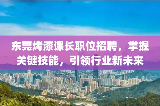 东莞烤漆课长职位招聘，掌握关键技能，引领行业新未来