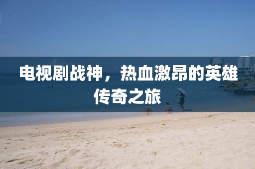 电视剧战神，热血激昂的英雄传奇之旅