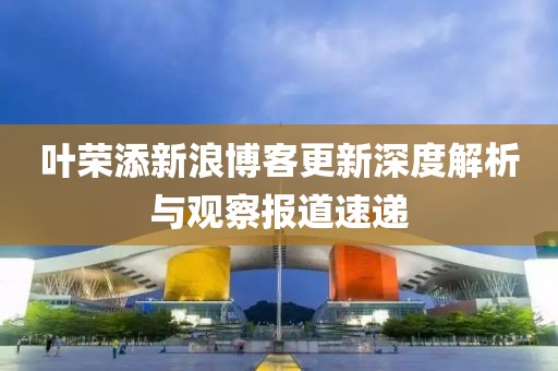 叶荣添新浪博客更新深度解析与观察报道速递