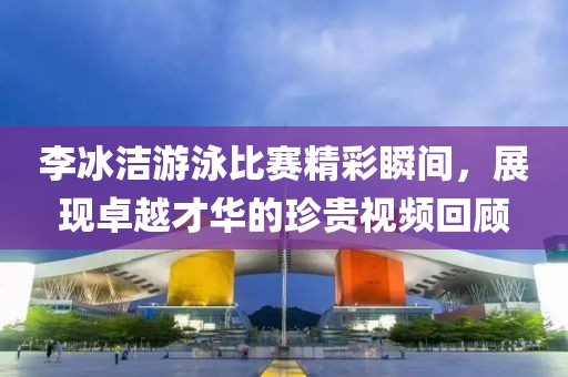 李冰洁游泳比赛精彩瞬间，展现卓越才华的珍贵视频回顾