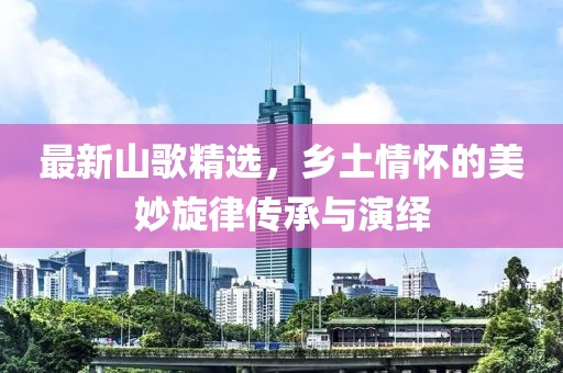 最新山歌精选，乡土情怀的美妙旋律传承与演绎