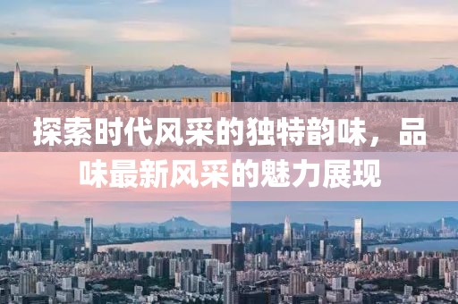 探索时代风采的独特韵味，品味最新风采的魅力展现