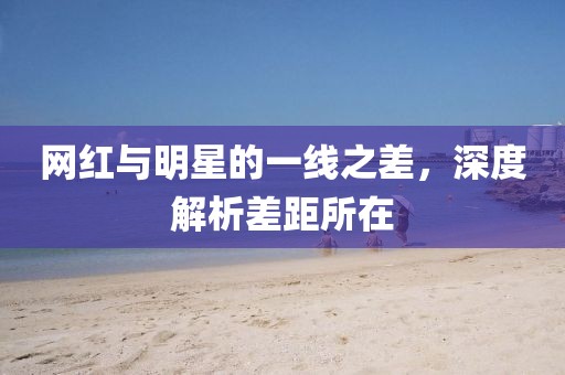 网红与明星的一线之差，深度解析差距所在