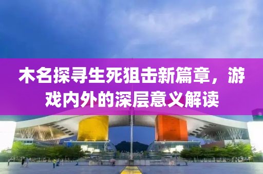 木名探寻生死狙击新篇章，游戏内外的深层意义解读