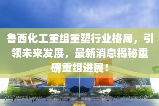鲁西化工重组重塑行业格局，引领未来发展，最新消息揭秘重磅重组进展！