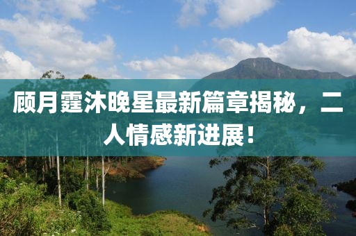顾月霆沐晚星最新篇章揭秘，二人情感新进展！