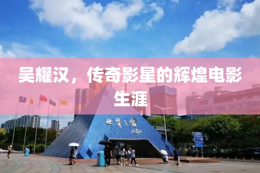 吴耀汉，传奇影星的辉煌电影生涯