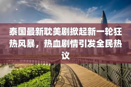 泰国最新耽美剧掀起新一轮狂热风暴，热血剧情引发全民热议