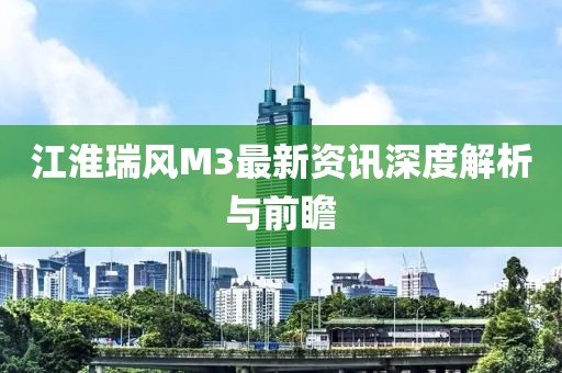 江淮瑞风M3最新资讯深度解析与前瞻