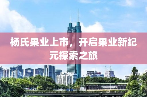 杨氏果业上市，开启果业新纪元探索之旅