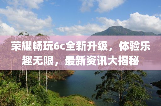 荣耀畅玩6c全新升级，体验乐趣无限，最新资讯大揭秘