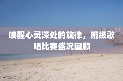 唤醒心灵深处的旋律，班级歌唱比赛盛况回顾