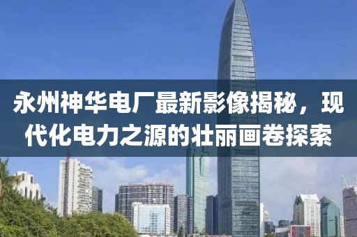 永州神华电厂最新影像揭秘，现代化电力之源的壮丽画卷探索
