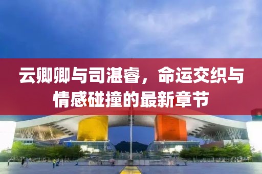 云卿卿与司湛睿，命运交织与情感碰撞的最新章节